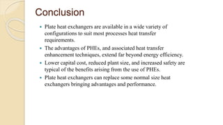 Conclusion
 Plate heat exchangers are available in a wide variety of
configurations to suit most processes heat transfer
requirements.
 The advantages of PHEs, and associated heat transfer
enhancement techniques, extend far beyond energy efficiency.
 Lower capital cost, reduced plant size, and increased safety are
typical of the benefits arising from the use of PHEs.
 Plate heat exchangers can replace some normal size heat
exchangers bringing advantages and performance.
 