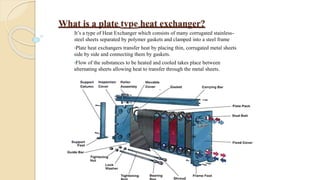 What is a plate type heat exchanger?
It’s a type of Heat Exchanger which consists of many corrugated stainless-
steel sheets separated by polymer gaskets and clamped into a steel frame
•Plate heat exchangers transfer heat by placing thin, corrugated metal sheets
side by side and connecting them by gaskets.
•Flow of the substances to be heated and cooled takes place between
alternating sheets allowing heat to transfer through the metal sheets.
 