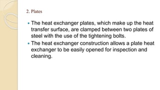 2. Plates
 The heat exchanger plates, which make up the heat
transfer surface, are clamped between two plates of
steel with the use of the tightening bolts.
 The heat exchanger construction allows a plate heat
exchanger to be easily opened for inspection and
cleaning.
 