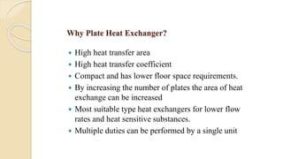 Why Plate Heat Exchanger?
 High heat transfer area
 High heat transfer coefficient
 Compact and has lower floor space requirements.
 By increasing the number of plates the area of heat
exchange can be increased
 Most suitable type heat exchangers for lower flow
rates and heat sensitive substances.
 Multiple duties can be performed by a single unit
 