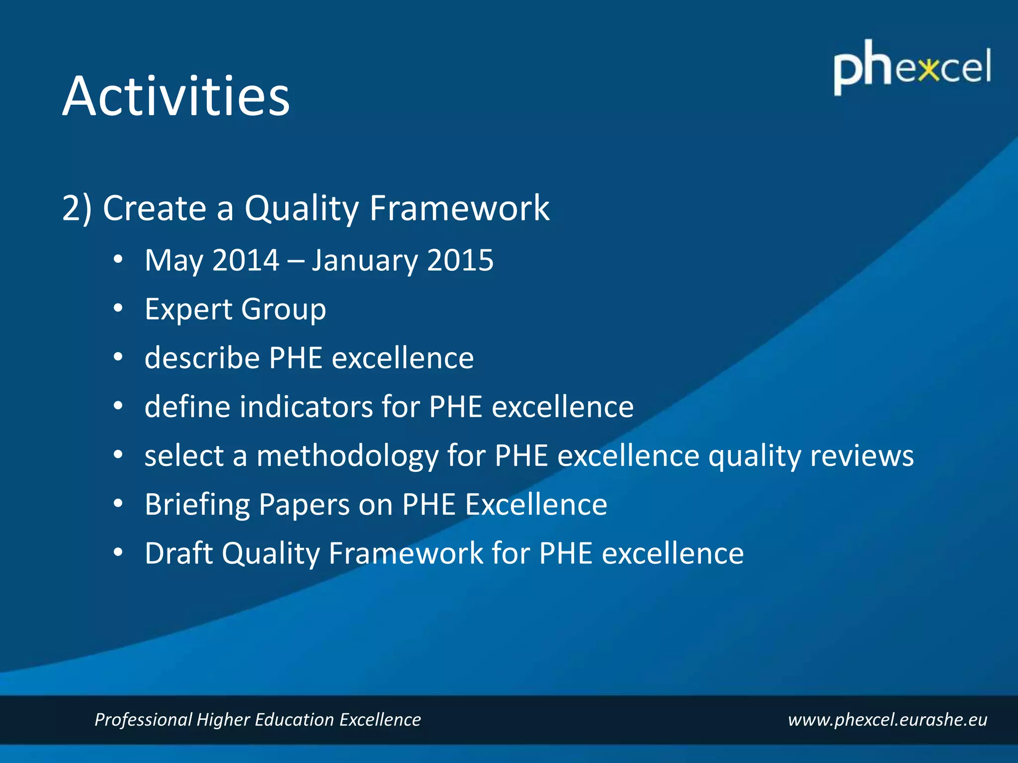 Activities 
2) Create a Quality Framework 
• May 2014 – January 2015 
• Expert Group 
• describe PHE excellence 
• define indicators for PHE excellence 
• select a methodology for PHE excellence quality reviews 
• Briefing Papers on PHE Excellence 
• Draft Quality Framework for PHE excellence 
Professional Higher Education Excellence www.phexcel.eurashe.eu 
 