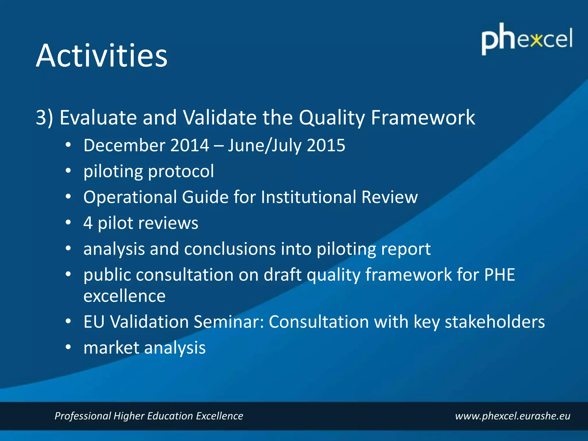 Activities 
3) Evaluate and Validate the Quality Framework 
• December 2014 – June/July 2015 
• piloting protocol 
• Operational Guide for Institutional Review 
• 4 pilot reviews 
• analysis and conclusions into piloting report 
• public consultation on draft quality framework for PHE 
excellence 
• EU Validation Seminar: Consultation with key stakeholders 
• market analysis 
Professional Higher Education Excellence www.phexcel.eurashe.eu 
 