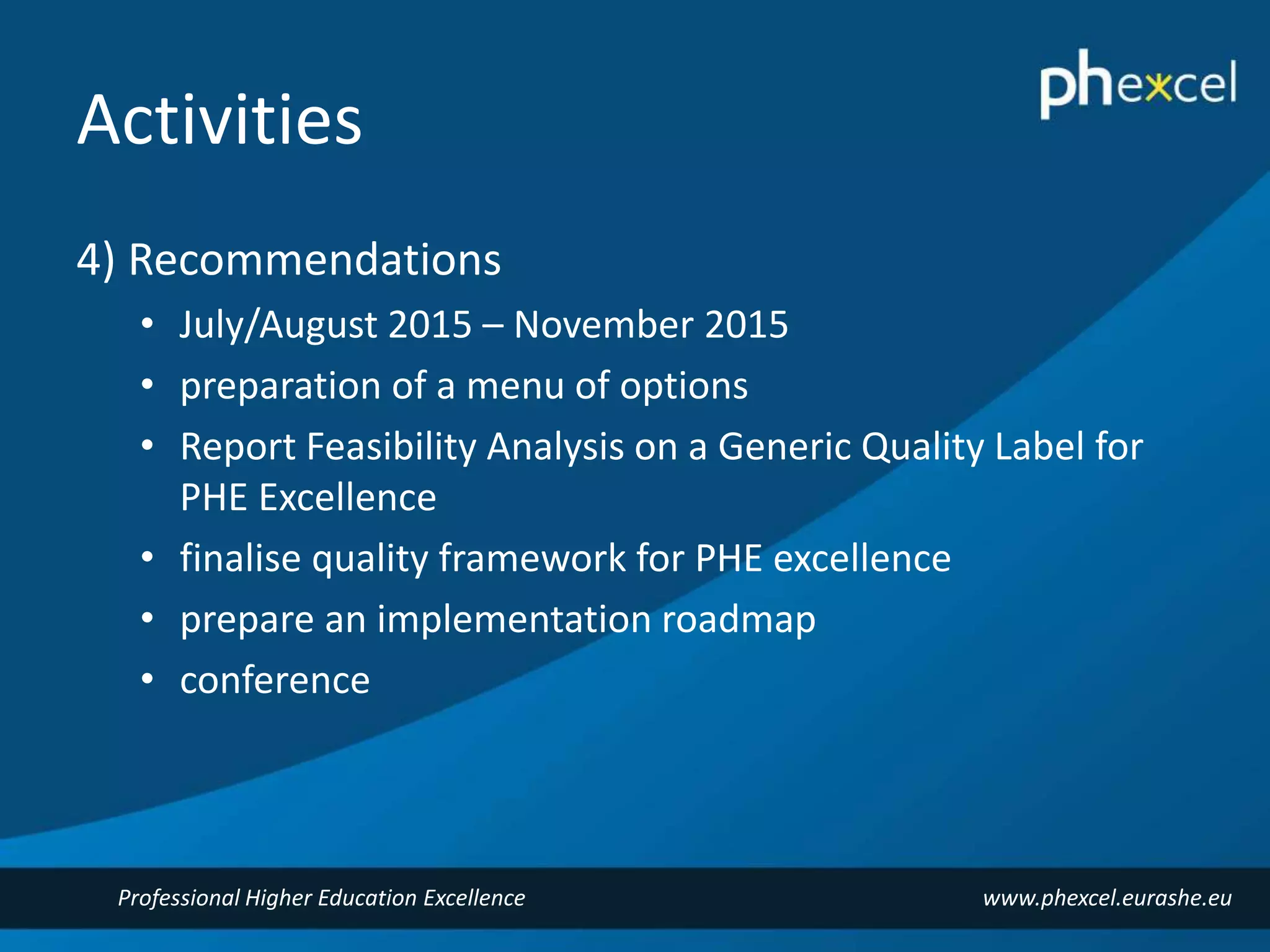 Activities 
4) Recommendations 
• July/August 2015 – November 2015 
• preparation of a menu of options 
• Report Feasibility Analysis on a Generic Quality Label for 
PHE Excellence 
• finalise quality framework for PHE excellence 
• prepare an implementation roadmap 
• conference 
Professional Higher Education Excellence www.phexcel.eurashe.eu 
 