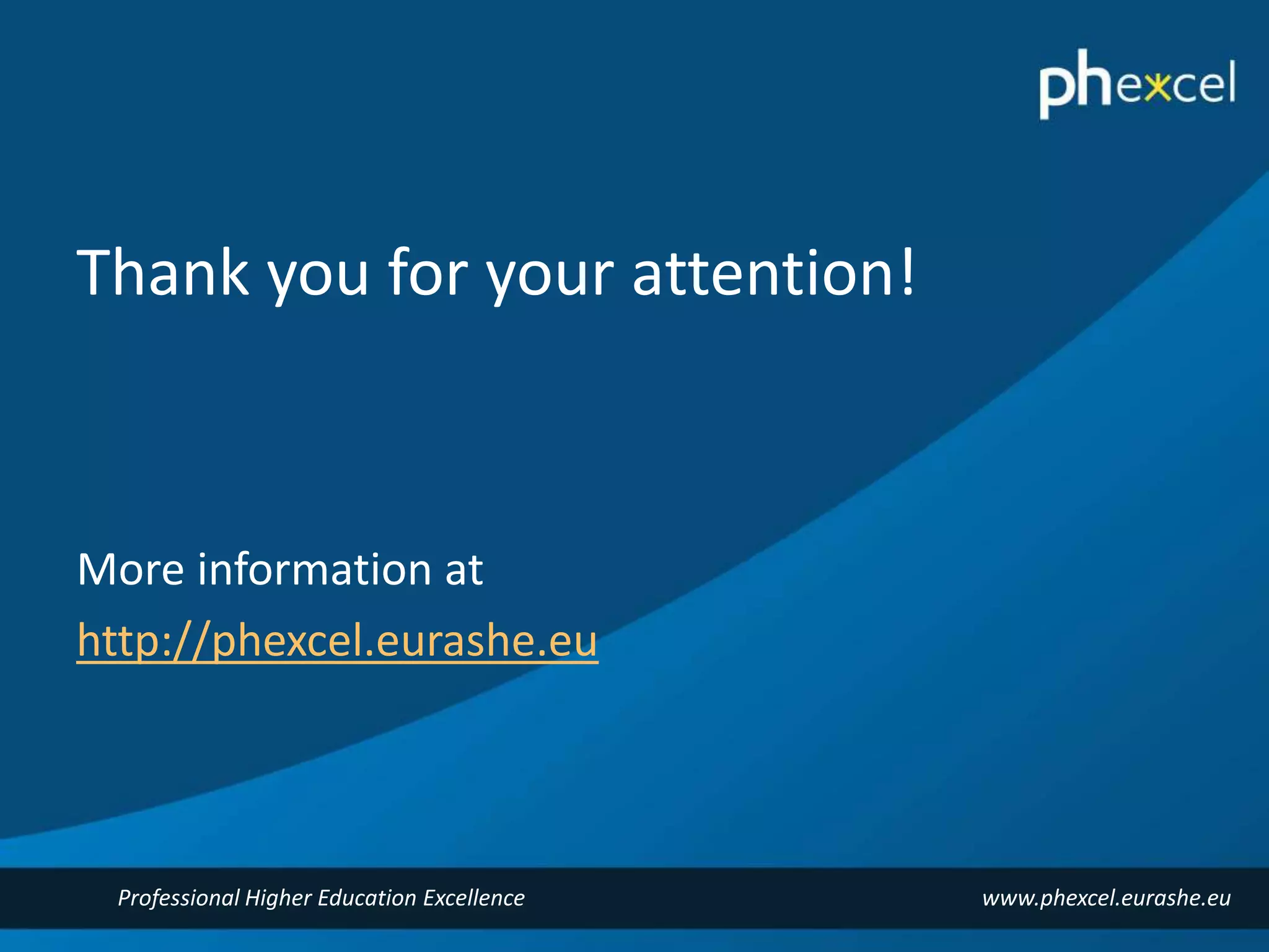 Thank you for your attention! 
More information at 
http://phexcel.eurashe.eu 
Professional Higher Education Excellence www.phexcel.eurashe.eu 
 