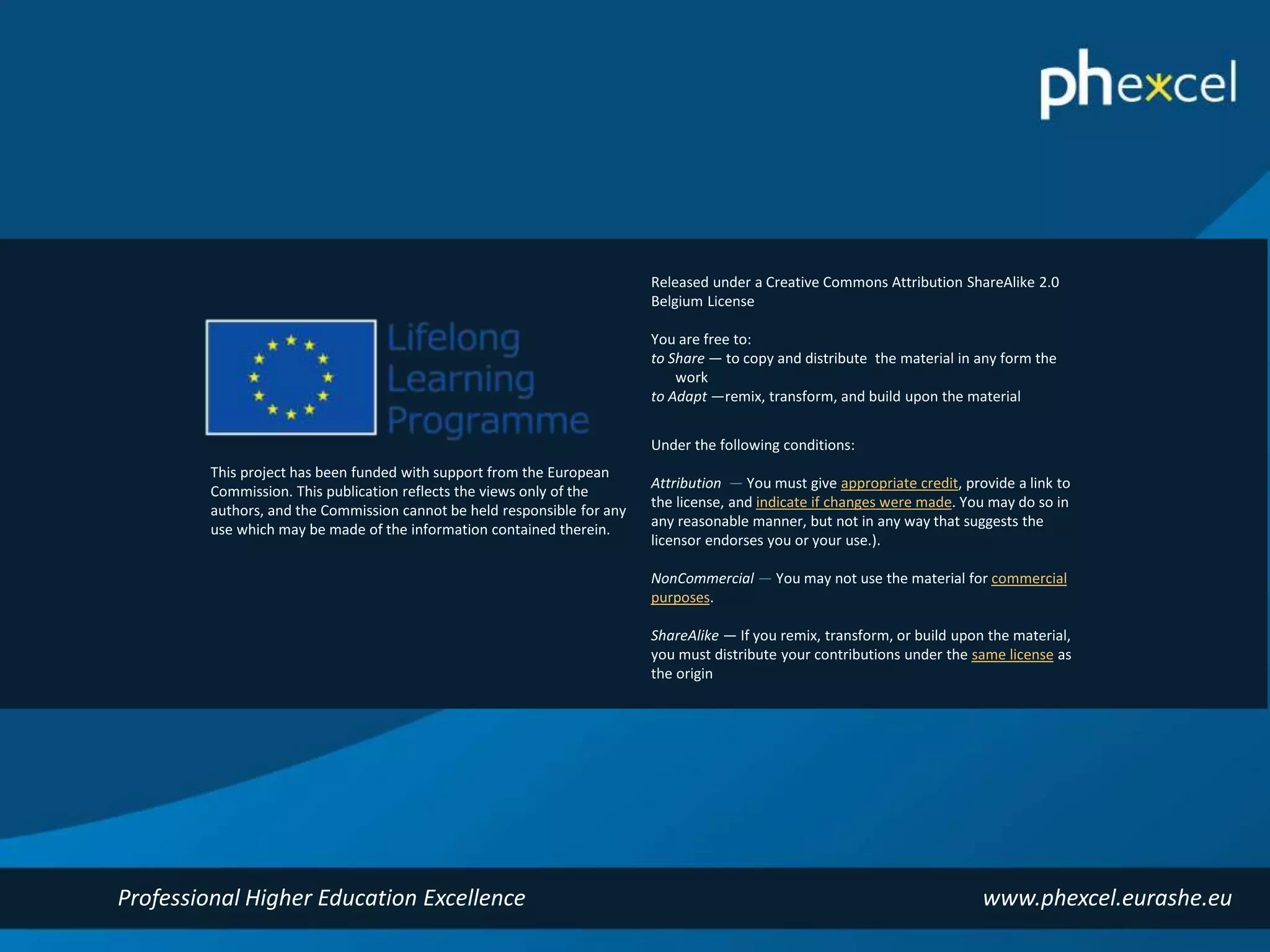Released under a Creative Commons Attribution ShareAlike 2.0 
Belgium License 
You are free to: 
to Share — to copy and distribute the material in any form the 
work 
to Adapt —remix, transform, and build upon the material 
Under the following conditions: 
Attribution — You must give appropriate credit, provide a link to 
the license, and indicate if changes were made. You may do so in 
any reasonable manner, but not in any way that suggests the 
licensor endorses you or your use.). 
NonCommercial — You may not use the material for commercial 
purposes. 
ShareAlike — If you remix, transform, or build upon the material, 
you must distribute your contributions under the same license as 
the origin 
This project has been funded with support from the European 
Commission. This publication reflects the views only of the 
authors, and the Commission cannot be held responsible for any 
use which may be made of the information contained therein. 
Professional Higher Education Excellence www.phexcel.eurashe.eu 
