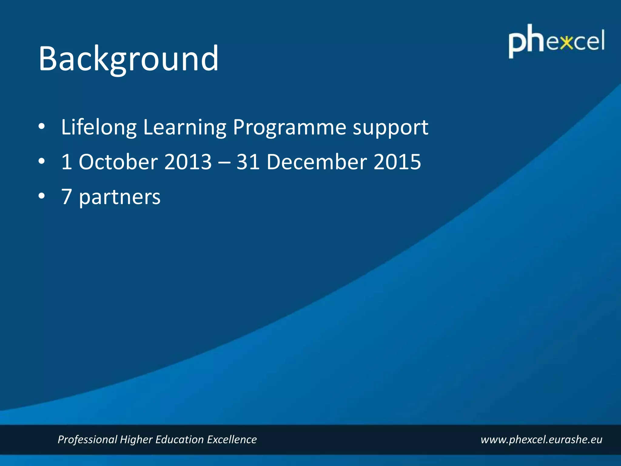 Background 
• Lifelong Learning Programme support 
• 1 October 2013 – 31 December 2015 
• 7 partners 
Professional Higher Education Excellence www.phexcel.eurashe.eu 
 
