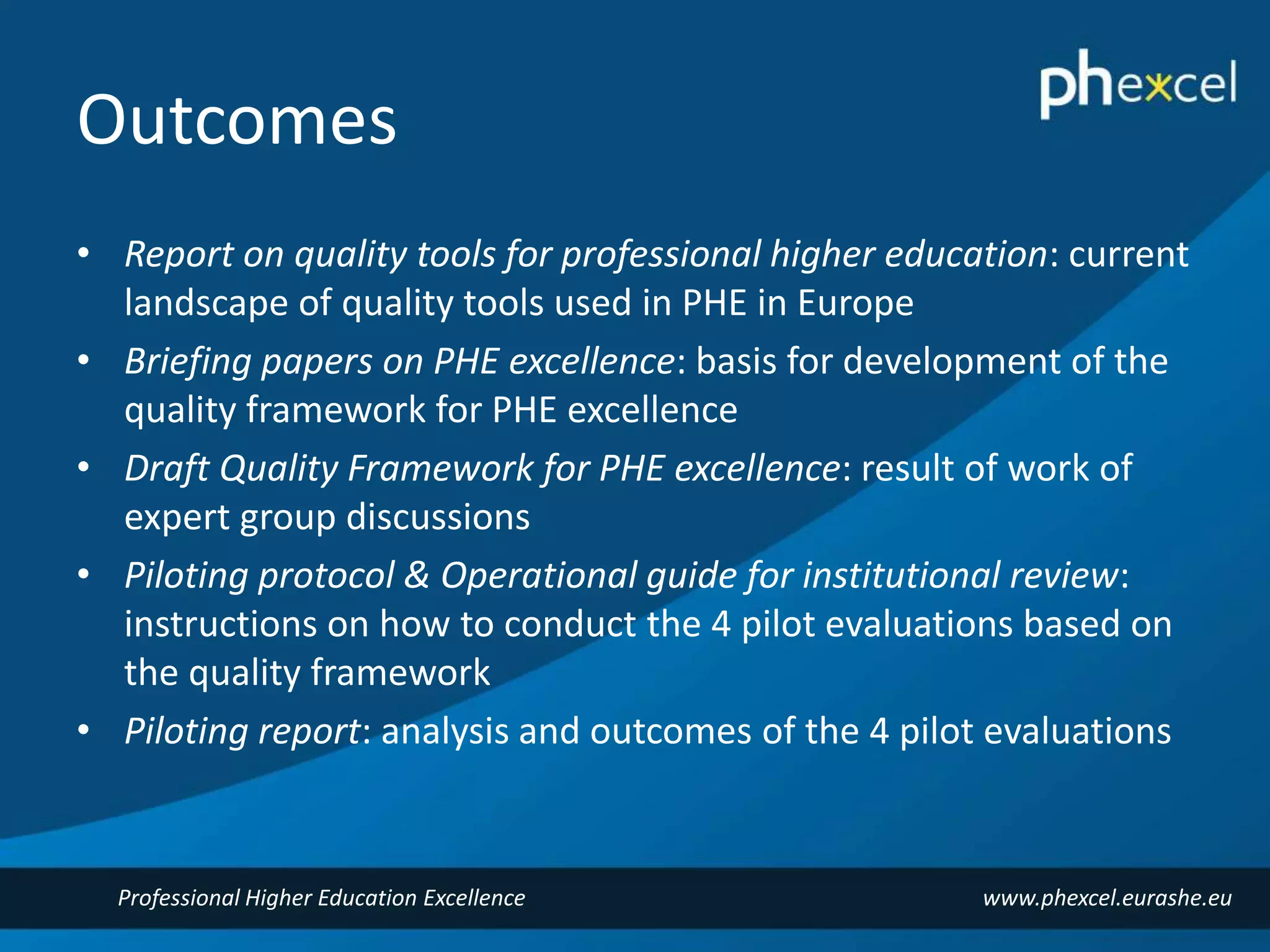 Outcomes 
• Report on quality tools for professional higher education: current 
landscape of quality tools used in PHE in Europe 
• Briefing papers on PHE excellence: basis for development of the 
quality framework for PHE excellence 
• Draft Quality Framework for PHE excellence: result of work of 
expert group discussions 
• Piloting protocol & Operational guide for institutional review: 
instructions on how to conduct the 4 pilot evaluations based on 
the quality framework 
• Piloting report: analysis and outcomes of the 4 pilot evaluations 
Professional Higher Education Excellence www.phexcel.eurashe.eu 
 