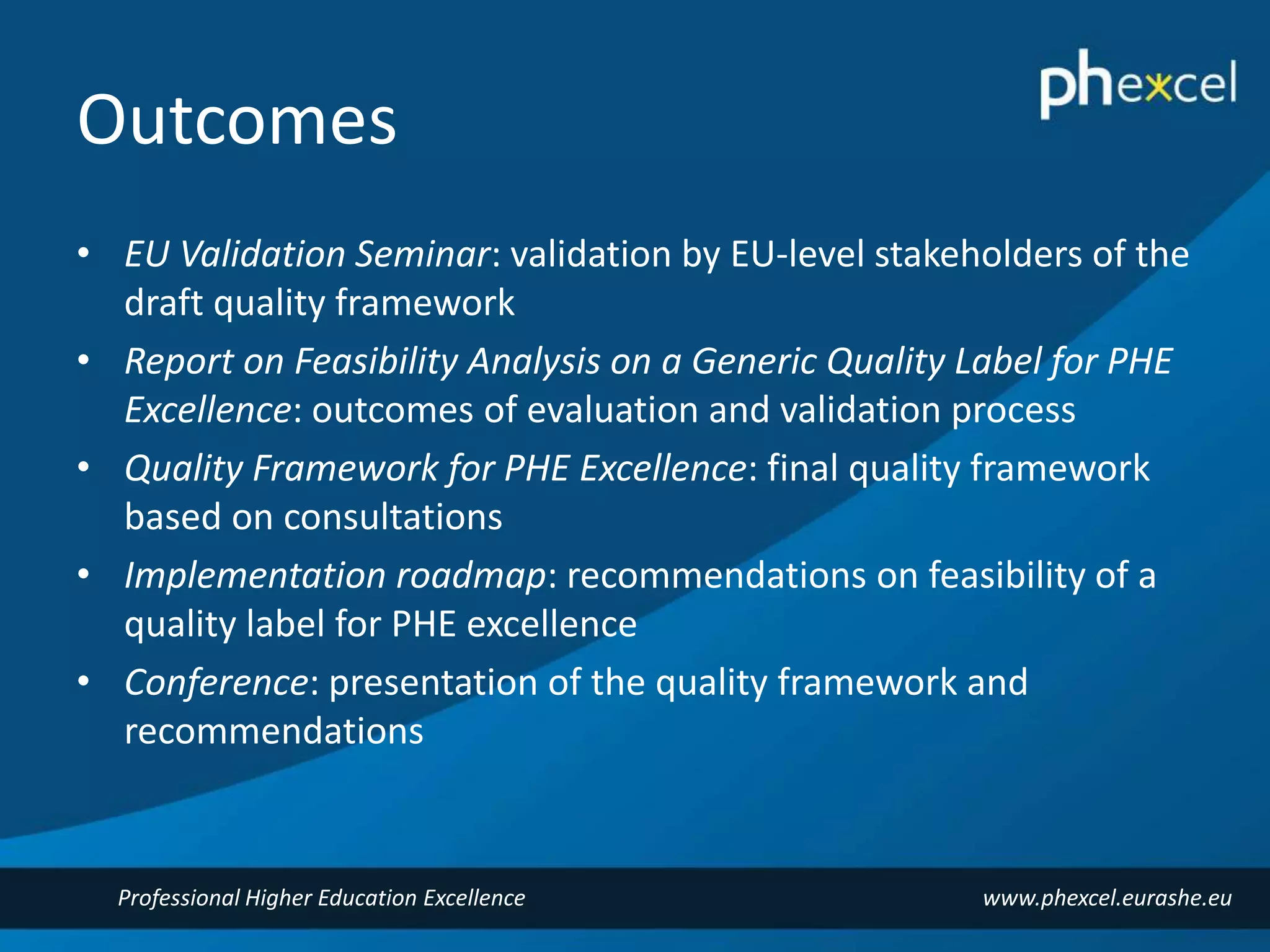 Outcomes 
• EU Validation Seminar: validation by EU-level stakeholders of the 
draft quality framework 
• Report on Feasibility Analysis on a Generic Quality Label for PHE 
Excellence: outcomes of evaluation and validation process 
• Quality Framework for PHE Excellence: final quality framework 
based on consultations 
• Implementation roadmap: recommendations on feasibility of a 
quality label for PHE excellence 
• Conference: presentation of the quality framework and 
recommendations 
Professional Higher Education Excellence www.phexcel.eurashe.eu 
 