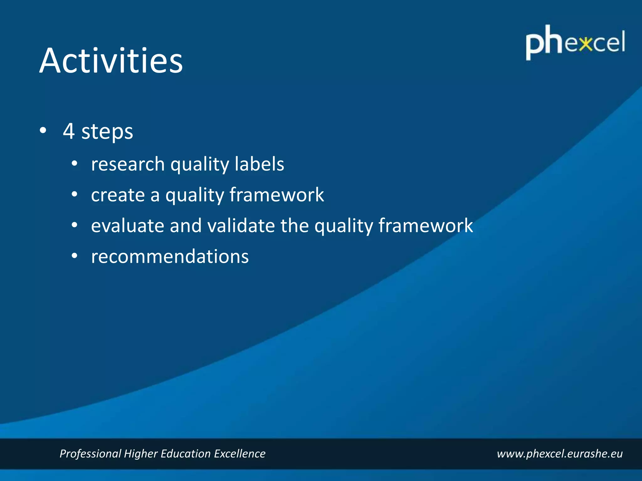 Activities 
• 4 steps 
• research quality labels 
• create a quality framework 
• evaluate and validate the quality framework 
• recommendations 
Professional Higher Education Excellence www.phexcel.eurashe.eu 
 