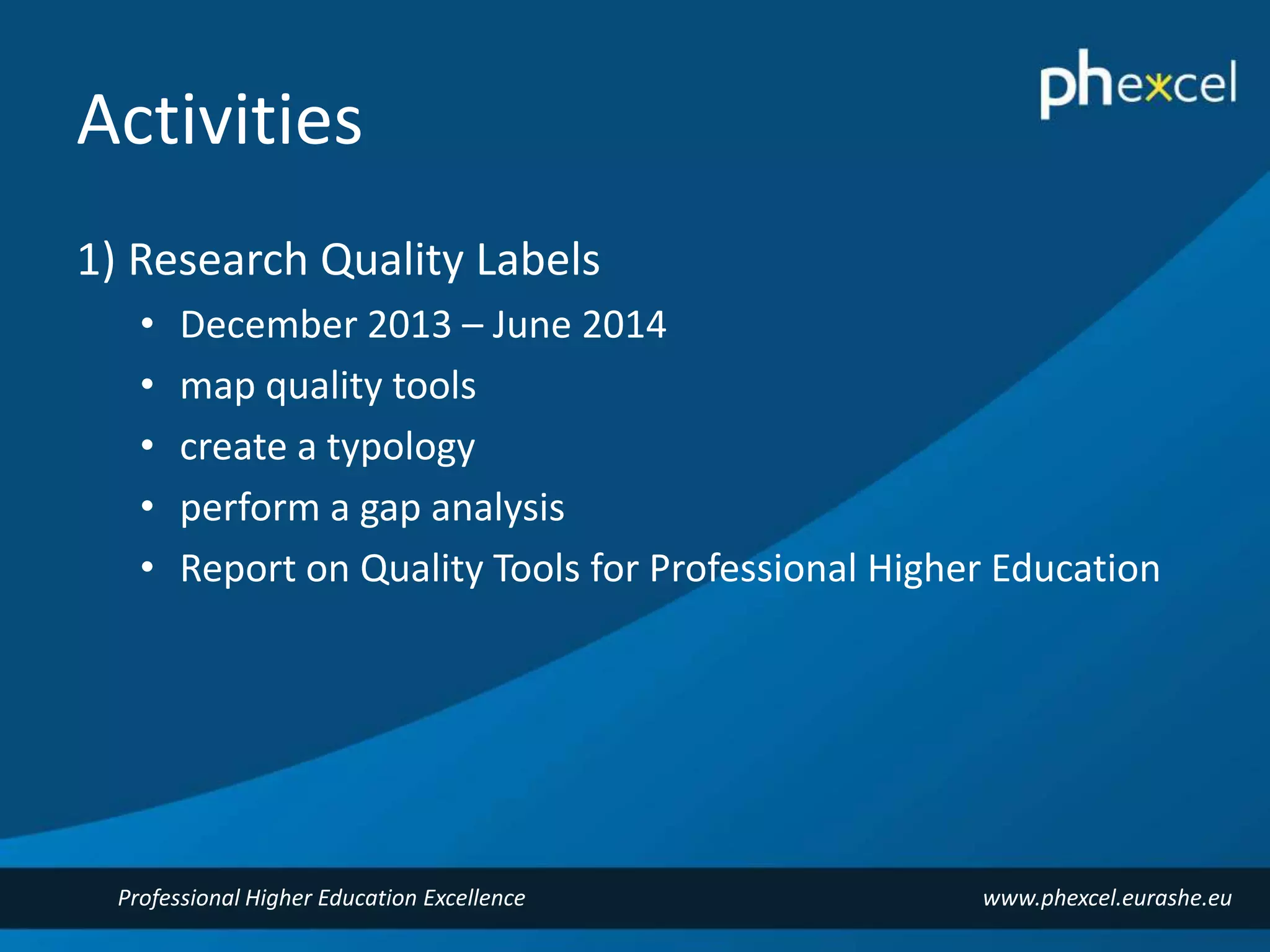 Activities 
1) Research Quality Labels 
• December 2013 – June 2014 
• map quality tools 
• create a typology 
• perform a gap analysis 
• Report on Quality Tools for Professional Higher Education 
Professional Higher Education Excellence www.phexcel.eurashe.eu 
 