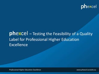 phexcel – Testing the Feasibility of a Quality 
Label for Professional Higher Education 
Excellence 
Professional Higher Education Excellence www.phexcel.eurashe.eu 
 