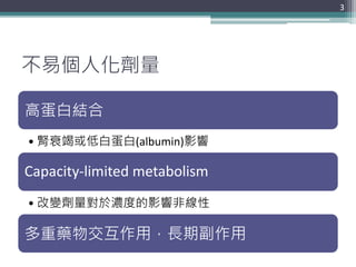 不易個人化劑量
高蛋白結合
• 腎衰竭或低白蛋白(albumin)影響
Capacity-limited metabolism
• 改變劑量對於濃度的影響非線性
多重藥物交互作用，長期副作用
3
 