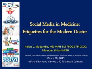 Social Media in Medicine:
Etiquettes for the Modern Doctor
Helen V. Madamba, MD MPH-TM FPOGS FPIDSOG
Member, #HealthXPH
“Tagubtob” Resonating Healthcare Development Through A Weave of Multi-Sectoralism
March 30, 2019
Michael Richartz Center, USC Talamban Campus
 