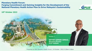 Planetary Health Forum:
Forging Commitment and Gaining Insights for the Development of the
National Planetary Health Action Plan to Drive Malaysia’s Sustainability
18th October 2022
Panelist 1:
DATUK AZMAN ISMAIL
Managing Director
PLUS Malaysia
Presented at ASM Planetary Health Forum | 18 October 2022| 9.30am-1.00pm
 
