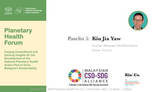 Panelist 5: Kiu Jia Yaw
Co-Chair, Malaysian CSO-SDG Alliance
Partner, Kiu & Co.
Planetary
Health
Forum
Forging Commitment and
Gaining Insights for the
Development of the
National Planetary Health
Action Plan to Drive
Malaysia’s Sustainability
Presented at ASM Planetary Health Forum | 18 October 2022 | 9.30am – 1.00pm
 