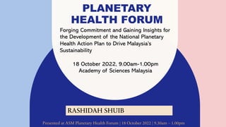 PLANETARY
HEALTH FORUM
Forging Commitment and Gaining Insights for
the Development of the National Planetary
Health Action Plan to Drive Malaysia’s
Sustainability
18 October 2022, 9.00am-1.00pm
Academy of Sciences Malaysia
RASHIDAH SHUIB
Presented at ASM Planetary Health Forum | 18 October 2022 | 9.30am – 1.00pm
 