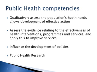 Qualitatively assess the population's heath needs allows development of effective actionAssess the evidence relating to the effectiveness of health interventions, programmes and services, and apply this to improve servicesInfluence the development of policiesPublic Health ResearchPublic Health competencies