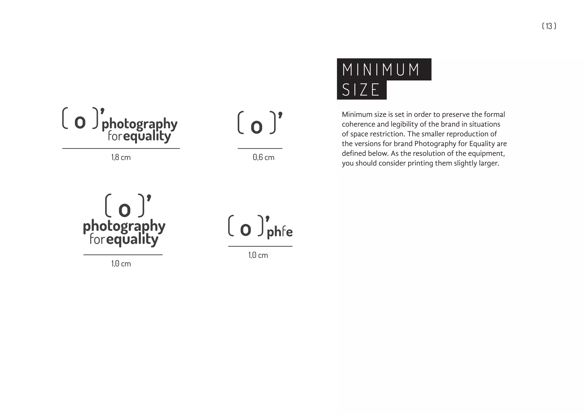 ( 13 )
M I N I M U M
S I Z E
Minimum size is set in order to preserve the formal
coherence and legibility of the brand in situations
of space restriction. The smaller reproduction of
the versions for brand Photography for Equality are
defined below. As the resolution of the equipment,
you should consider printing them slightly larger.
1,8 cm
1,0 cm
1,0 cm
0,6 cm
 