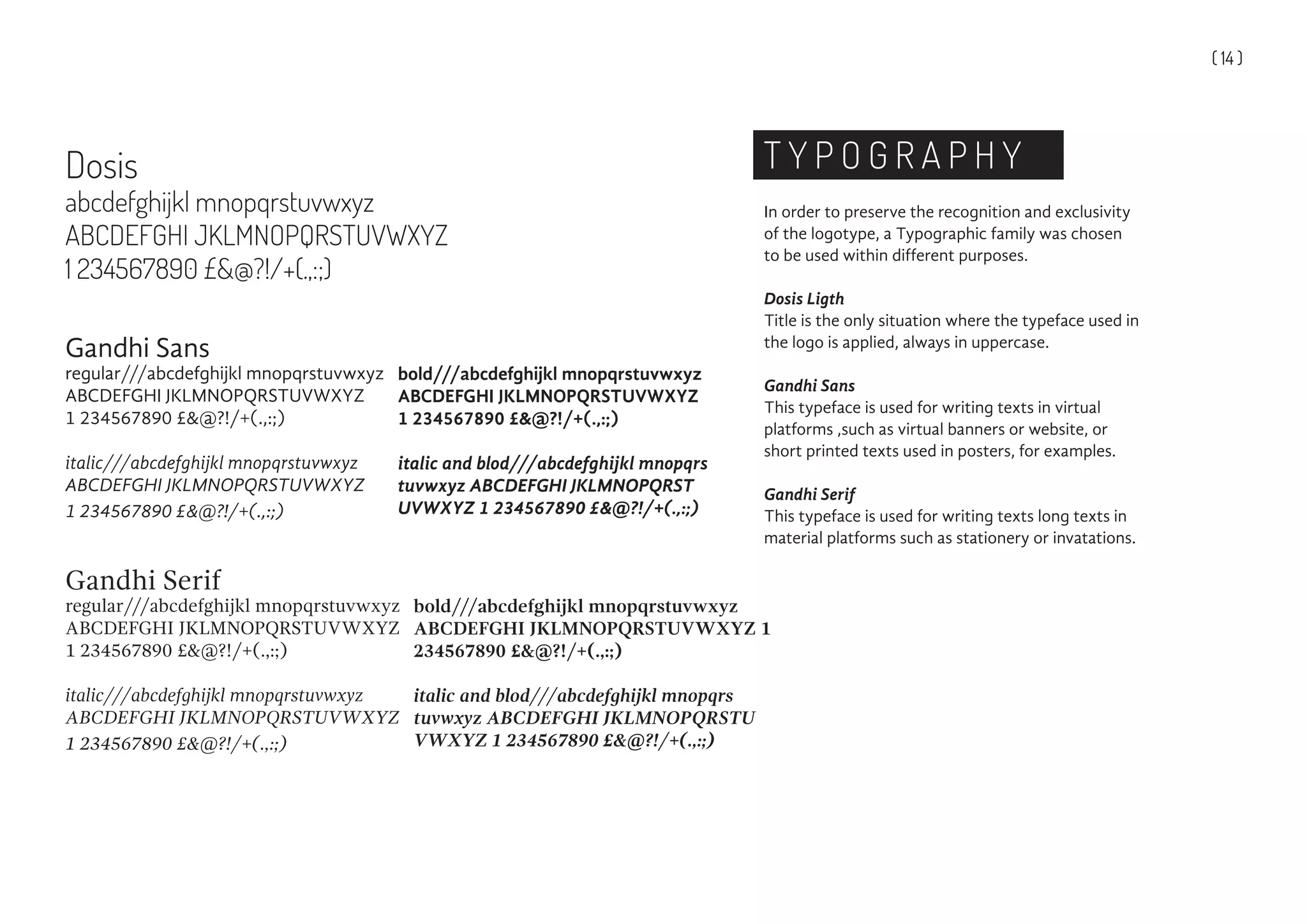 ( 14 )
T Y P O G R A P H Y
In order to preserve the recognition and exclusivity
of the logotype, a Typographic family was chosen
to be used within different purposes.
Dosis Ligth
Title is the only situation where the typeface used in
the logo is applied, always in uppercase.
Gandhi Sans
This typeface is used for writing texts in virtual
platforms ,such as virtual banners or website, or
short printed texts used in posters, for examples.
Gandhi Serif
This typeface is used for writing texts long texts in
material platforms such as stationery or invatations.
Dosis
abcdefghijkl mnopqrstuvwxyz
ABCDEFGHI JKLMNOPQRSTUVWXYZ
1 234567890 £&@?!/+(.,:;)
Gandhi Sans
regular///abcdefghijkl mnopqrstuvwxyz
ABCDEFGHI JKLMNOPQRSTUVWXYZ
1 234567890 £&@?!/+(.,:;)
italic///abcdefghijkl mnopqrstuvwxyz
ABCDEFGHI JKLMNOPQRSTUVWXYZ
1 234567890 £&@?!/+(.,:;)
Gandhi Serif
regular///abcdefghijkl mnopqrstuvwxyz
ABCDEFGHI JKLMNOPQRSTUVWXYZ
1 234567890 £&@?!/+(.,:;)
italic///abcdefghijkl mnopqrstuvwxyz
ABCDEFGHI JKLMNOPQRSTUVWXYZ
1 234567890 £&@?!/+(.,:;)
bold///abcdefghijkl mnopqrstuvwxyz
ABCDEFGHI JKLMNOPQRSTUVWXYZ
1 234567890 £&@?!/+(.,:;)
italic and blod///abcdefghijkl mnopqrs
tuvwxyz ABCDEFGHI JKLMNOPQRST
UVWXYZ 1 234567890 £&@?!/+(.,:;)
bold///abcdefghijkl mnopqrstuvwxyz
ABCDEFGHI JKLMNOPQRSTUVWXYZ 1
234567890 £&@?!/+(.,:;)
italic and blod///abcdefghijkl mnopqrs
tuvwxyz ABCDEFGHI JKLMNOPQRSTU
VWXYZ 1 234567890 £&@?!/+(.,:;)
 