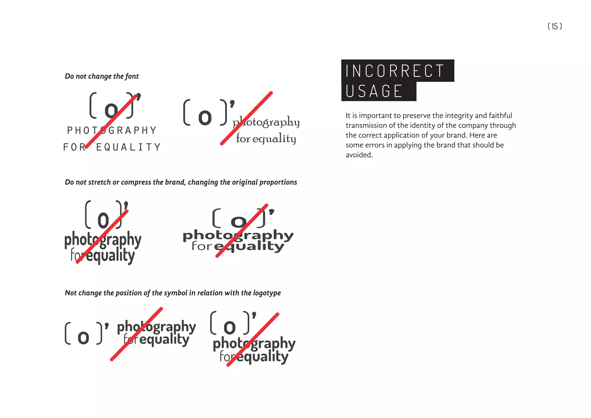 ( 15 )
It is important to preserve the integrity and faithful
transmission of the identity of the company through
the correct application of your brand. Here are
some errors in applying the brand that should be
avoided.
I N C O R R E C T
U S A G E
Do not change the font
Do not stretch or compress the brand, changing the original proportions
Not change the position of the symbol in relation with the logotype
photography
for equality
photography
for equality
 