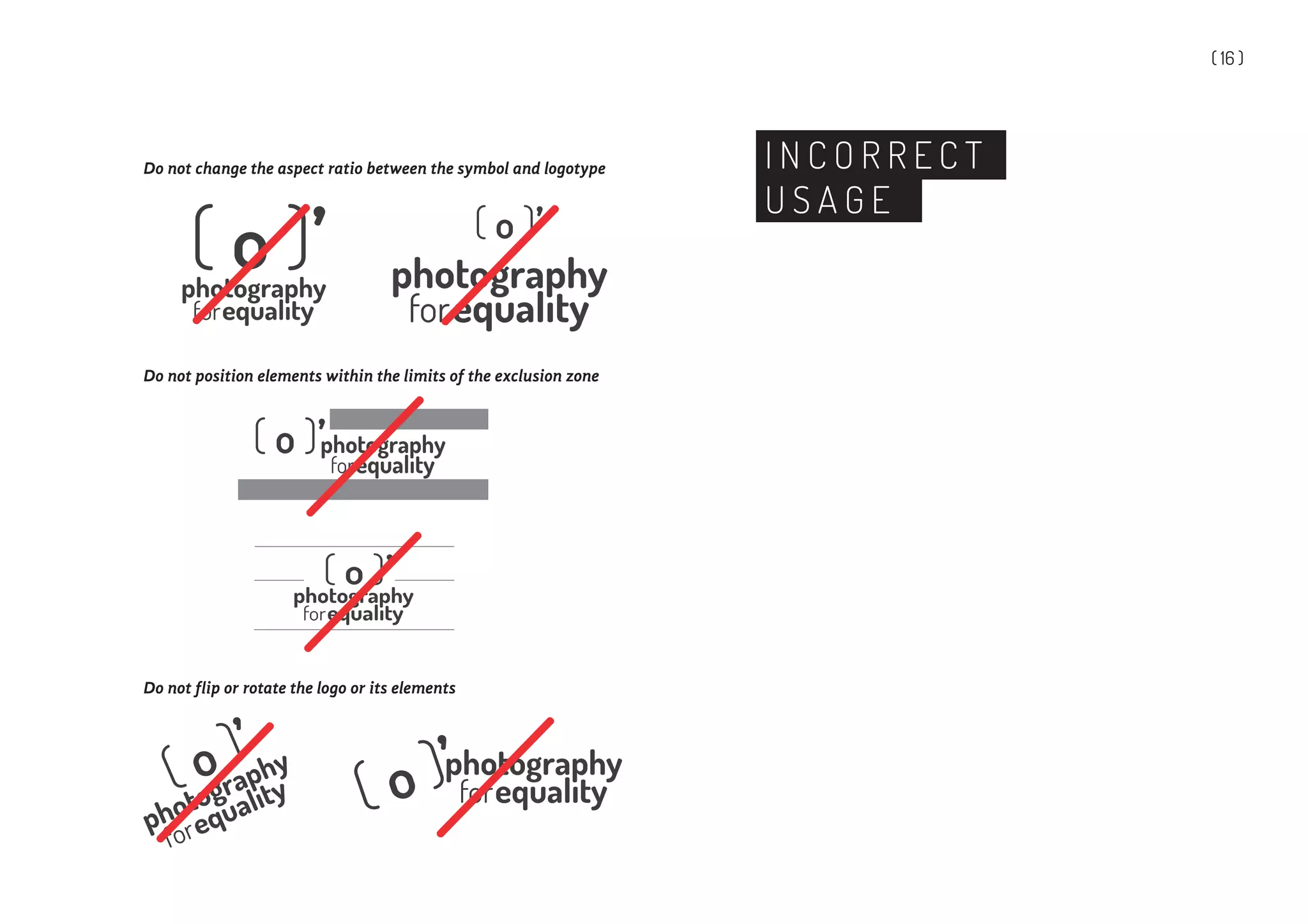 ( 16 )
I N C O R R E C T
U S A G E
Do not change the aspect ratio between the symbol and logotype
Do not flip or rotate the logo or its elements
Do not position elements within the limits of the exclusion zone
photography( o )’
 