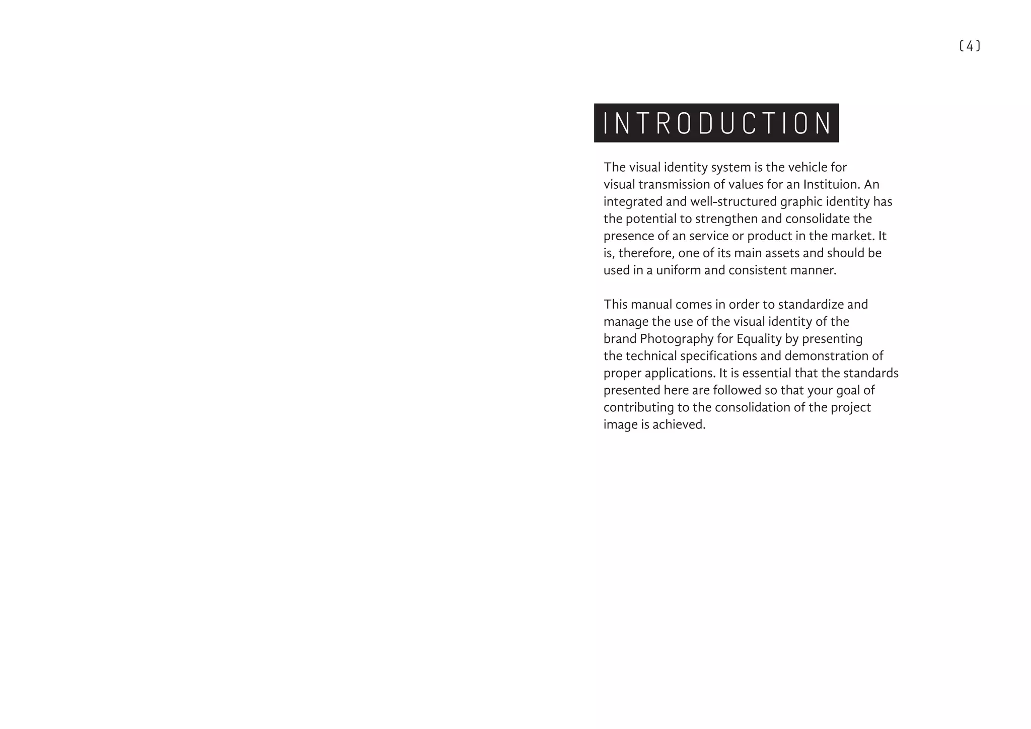 ( 4 )
I N T R O D U C T I O N
The visual identity system is the vehicle for
visual transmission of values for an Instituion. An
integrated and well-structured graphic identity has
the potential to strengthen and consolidate the
presence of an service or product in the market. It
is, therefore, one of its main assets and should be
used in a uniform and consistent manner.
This manual comes in order to standardize and
manage the use of the visual identity of the
brand Photography for Equality by presenting
the technical specifications and demonstration of
proper applications. It is essential that the standards
presented here are followed so that your goal of
contributing to the consolidation of the project
image is achieved.
 