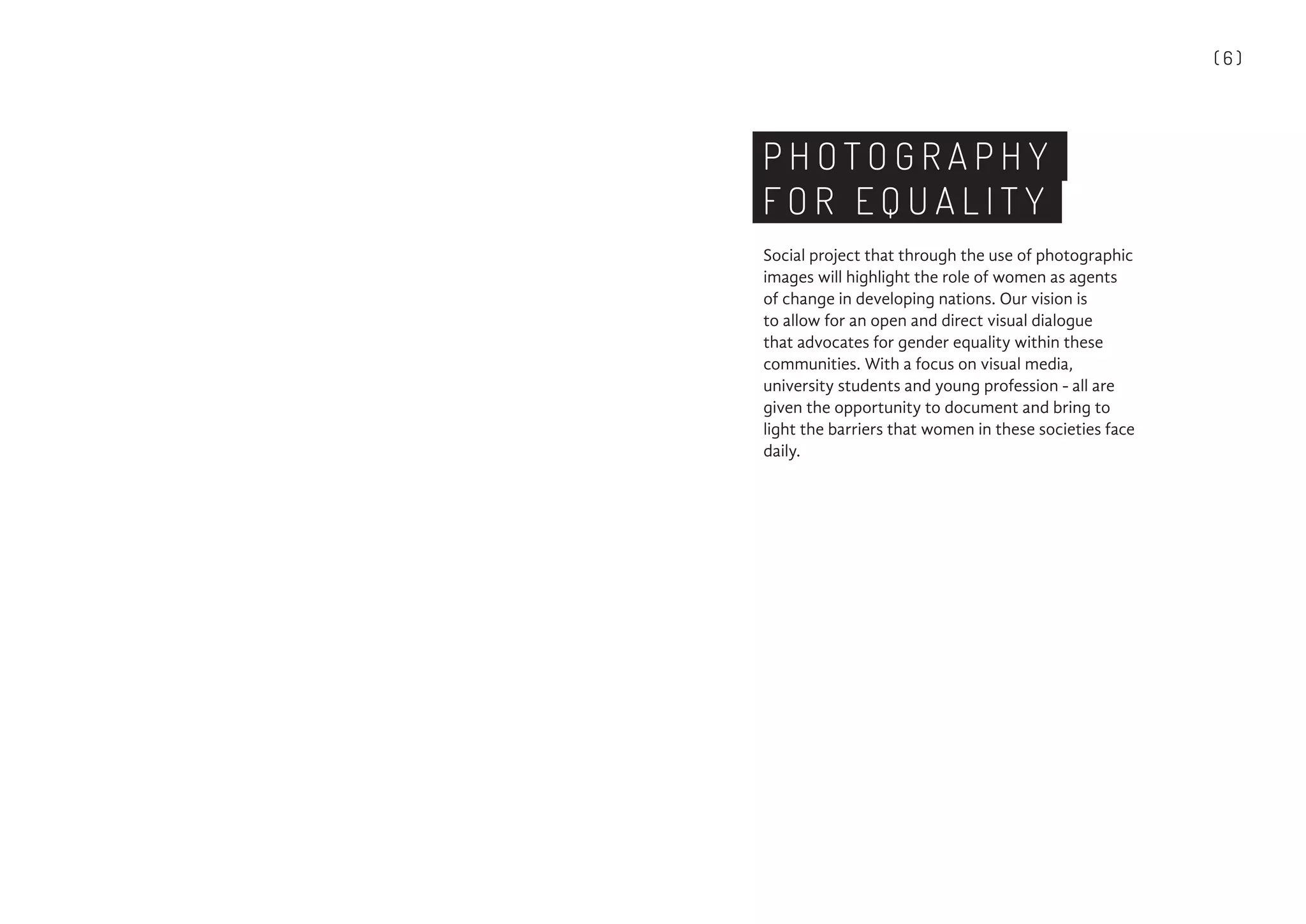 ( 6 )
P H O T O G R A P H Y
F O R E Q U A L I T Y
Social project that through the use of photographic
images will highlight the role of women as agents
of change in developing nations. Our vision is
to allow for an open and direct visual dialogue
that advocates for gender equality within these
communities. With a focus on visual media,
university students and young profession - all are
given the opportunity to document and bring to
light the barriers that women in these societies face
daily.
 