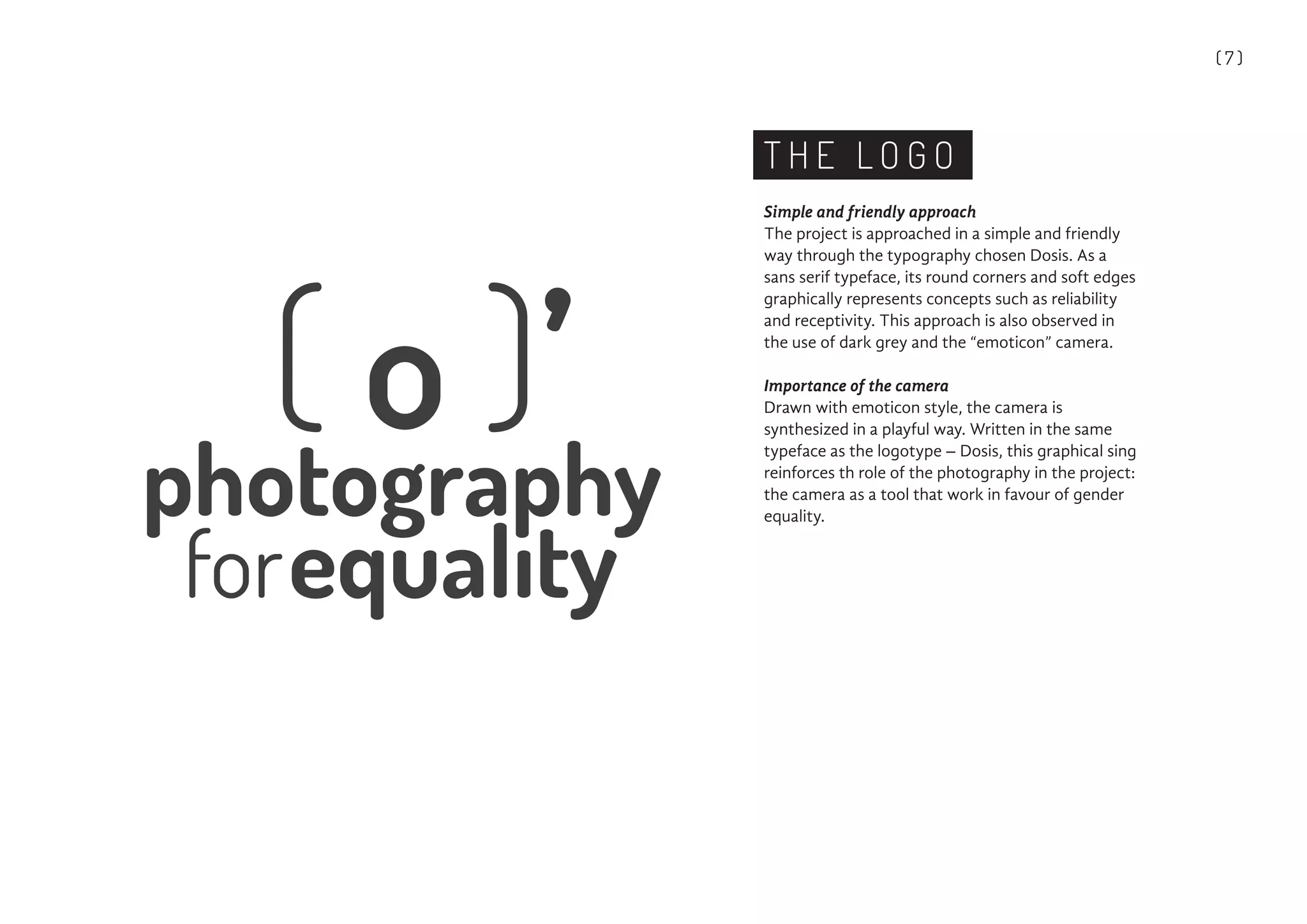 ( 7 )
T H E L O G O
Simple and friendly approach
The project is approached in a simple and friendly
way through the typography chosen Dosis. As a
sans serif typeface, its round corners and soft edges
graphically represents concepts such as reliability
and receptivity. This approach is also observed in
the use of dark grey and the “emoticon” camera.
Importance of the camera
Drawn with emoticon style, the camera is
synthesized in a playful way. Written in the same
typeface as the logotype – Dosis, this graphical sing
reinforces th role of the photography in the project:
the camera as a tool that work in favour of gender
equality.
 