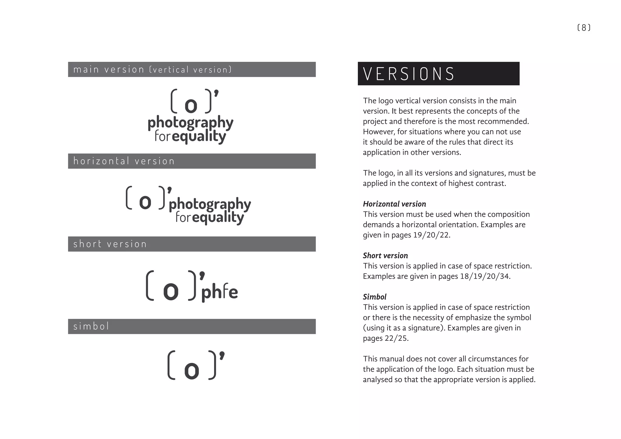 ( 8 )
V E R S I O N S
The logo vertical version consists in the main
version. It best represents the concepts of the
project and therefore is the most recommended.
However, for situations where you can not use
it should be aware of the rules that direct its
application in other versions.
The logo, in all its versions and signatures, must be
applied in the context of highest contrast.
Horizontal version
This version must be used when the composition
demands a horizontal orientation. Examples are
given in pages 19/20/22.
Short version
This version is applied in case of space restriction.
Examples are given in pages 18/19/20/34.
Simbol
This version is applied in case of space restriction
or there is the necessity of emphasize the symbol
(using it as a signature). Examples are given in
pages 22/25.
This manual does not cover all circumstances for
the application of the logo. Each situation must be
analysed so that the appropriate version is applied.
m a i n v e r s i o n ( v e r t i c a l v e r s i o n )
h o r i z o n t a l v e r s i o n
s h o r t v e r s i o n
s i m b o l
 