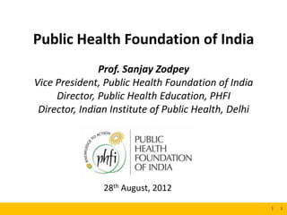 Public Health Foundation of India
                      Prof. Sanjay Zodpey
       Vice President, Public Health Foundation of India
            Director, Public Health Education, PHFI
        Director, Indian Institute of Public Health, Delhi




                       28th August, 2012
8/30/2012                                                    1
                                                                 |   1
 