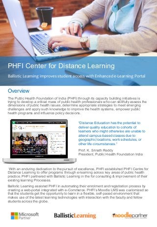 Key Challenges
PHFI Center for Distance Learning
Ballistic	
  Learning	
  improves	
  student	
  access	
  with	
  Enhanced	
  e-­‐Learning	
  Portal	
  
Overview
The Public Health Foundation of India (PHFI) through its capacity building initiatives is
trying to develop a critical mass of public health professionals who can skillfully assess the
dimensions of public health issues, determine appropriate strategies to meet emerging
challenges and apply such knowledge to improve the health systems, empower public
health programs and influence policy decisions.
“Distance Education has the potential to
deliver quality education to cohorts of
learners who might otherwise are unable to
attend campus-based classes due to
geographic locations, work schedules, or
other life circumstances.”
Prof. K. Srinath Reddy
President, Public Health Foundation India
With an enduring dedication to the pursuit of excellence, PHFI established PHFI Centre for
Distance Learning to offer programs through e-learning across key areas of public health
practice. PHFI partnered with Ballistic Learning in the for consulting & improvement of their
existing learning Processes.
Ballistic Learning assisted PHFI in automating their enrolment and registration process by
creating a web-portal integrated with e-Commerce. PHFI’s Moodle LMS was customized so
that the students get the opportunity to learn in a flexible, self-paced environment that
makes use of the latest learning technologies with interaction with the faculty and fellow
students across the globe.
 