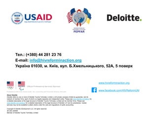 About Deloitte
Deloitte refers to one or more of Deloitte Touche Tohmatsu Limited, a UK private company limited by guarantee, and its
network of member firms, each of which is a legally separate and independent entity. Please see www.deloitte.com/about for
a detailed description of the legal structure of Deloitte Touche Tohmatsu Limited and its member firms. Please see
www.deloitte.com/us/about for a detailed description of the legal structure of Deloitte LLP and its subsidiaries. Certain
services may not be available to attest clients under the rules and regulations of public accounting.
Copyright © Deloitte Development LLC. All rights reserved.
36 USC 220506
Member of Deloitte Touche Tohmatsu Limited
Тел.: (+380) 44 281 23 76
E-mail: info@hivreforminaction.org
Україна 01030, м. Київ, вул. Б.Хмельницького, 52А, 5 поверх
www.hivreforminaction.org
www.facebook.com/HIVReformUA/
 