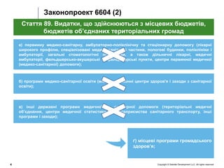 Copyright © Deloitte Development LLC. All rights reserved.4
Законопроект 6604 (2)
а) первинну медико-санітарну, амбулаторно-поліклінічну та стаціонарну допомогу (лікарні
широкого профілю, спеціалізовані медико-санітарні частини, пологові будинки, поліклініки і
амбулаторії, загальні стоматологічні поліклініки, а також дільничні лікарні, медичні
амбулаторії, фельдшерсько-акушерські та фельдшерські пункти, центри первинної медичної
(медико-санітарної) допомоги);
Стаття 89. Видатки, що здійснюються з місцевих бюджетів,
бюджетів об’єднаних територіальних громад
в) інші державні програми медичної та санітарної допомоги (територіальні медичні
об’єднання, центри медичної статистики, автопідприємства санітарного транспорту, інші
програми і заходи);
б) програми медико-санітарної освіти (міські та районні центри здоров'я і заходи з санітарної
освіти);
ґ) місцеві програми громадського
здоров’я;
 