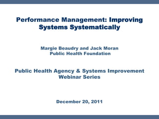 Performance Management: Improving
      Systems Systematically


        Margie Beaudry and Jack Moran
           Public Health Foundation


Public Health Agency & Systems Improvement
               Webinar Series



             December 20, 2011
 
