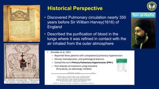 Ibn al-Nafis
• Discovered Pulmonary circulation nearly 350
years before Sir William Harvey(1616) of
England
• Described the purification of blood in the
lungs where it was refined in contact with the
air inhaled from the outer atmosphere
Historical Perspective
 