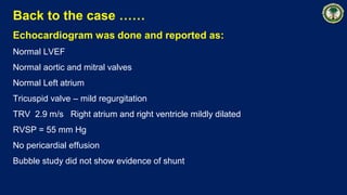 Back to the case ……
Echocardiogram was done and reported as:
Normal LVEF
Normal aortic and mitral valves
Normal Left atrium
Tricuspid valve – mild regurgitation
TRV 2.9 m/s Right atrium and right ventricle mildly dilated
RVSP = 55 mm Hg
No pericardial effusion
Bubble study did not show evidence of shunt
 