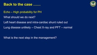 Back to the case ……
Echo – High probability for PH
What should we do next?
Left heart disease and intra-cardiac shunt ruled out
Lung disease unlikely – Chest X-ray and PFT – normal
What is the next step in the management?
 