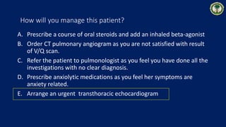 How will you manage this patient?
A. Prescribe a course of oral steroids and add an inhaled beta-agonist
B. Order CT pulmonary angiogram as you are not satisfied with result
of V/Q scan.
C. Refer the patient to pulmonologist as you feel you have done all the
investigations with no clear diagnosis.
D. Prescribe anxiolytic medications as you feel her symptoms are
anxiety related.
E. Arrange an urgent transthoracic echocardiogram
 