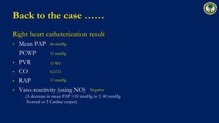 Back to the case ……
Right heart catheterization result
• Mean PAP
PCWP
• PVR
• CO
• RAP
• Vaso-reactivity (using NO)
(A decrease in mean PAP >10 mmHg to ≤ 40 mmHg
Normal or ↑ Cardiac output)
66 mmHg
11 mmHg
15 WU
4.2/2.1
Negative
11 mmHg
 