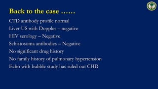 Back to the case ……
CTD antibody profile normal
Liver US with Doppler – negative
HIV serology – Negative
Schistosoma antibodies – Negative
No significant drug history
No family history of pulmonary hypertension
Echo with bubble study has ruled out CHD
 