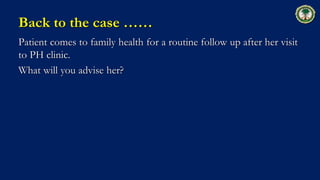 Back to the case ……
Patient comes to family health for a routine follow up after her visit
to PH clinic.
What will you advise her?
 