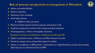 Role of primary care physician in management of PH patient
 Advise on healthy lifestyle
 Sodium restriction
 Abstinence from smoking
 Avoid high altitude
 <4,000 feet above sea level
 Physical activity improve exercise capacity and quality of life
 Avoid heavy physical exertion in the setting syncopal symptoms
 Avoid pregnancy – advise contraceptive measures
Pregnancy is absolute contraindication – peripartum mortality upto 30%
 Update vaccination status – Influenza and Pneumococcal vaccine
 Check the oxygen status and provide oxygen if needed.
 Advise on compliance of PH patients – interruption of scheduled doses can have devastating
effect because of rebound increase in PAP
 