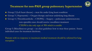 Treatment for non-PAH group pulmonary hypertension
 Group 2 (Left heart disease) – treat the under lying heart condition
 Group 3 ( Hypoxemic) – Oxygen therapy and treat underlying lung disease
 Group 4 ( Thromboembolic – CTEPH)) – Surgery – pulmonary endarterectomy
non-operable cases should receive vasodilator treatment
CTEPH is the only type of PH which is curable
Group 5 (Miscellaneous group) – no clear guidelines how to treat these patient. Assess
individual cases for treatment decisions.
Patients with no response to maximum medical treatment should be referred for lung
transplant
 