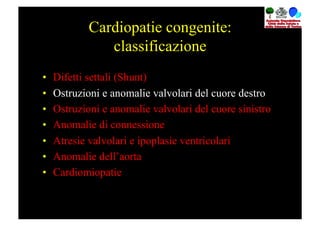 Cardiopatie congenite:
                classificazione
•    Difetti settali (Shunt)
•    Ostruzioni e anomalie valvolari del cuore destro
•    Ostruzioni e anomalie valvolari del cuore sinistro
•    Anomalie di connessione
•    Atresie valvolari e ipoplasie ventricolari
•    Anomalie dell’aorta
•    Cardiomiopatie
 