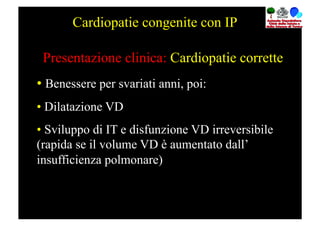 Cardiopatie congenite con IP

 Presentazione clinica: Cardiopatie corrette
•  Benessere per svariati anni, poi:
•  Dilatazione VD
•  Sviluppo di IT e disfunzione VD irreversibile
(rapida se il volume VD è aumentato dall’
insufficienza polmonare)
 