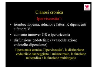 Cianosi cronica
                 Iperviscosita’:
•  trombocitopenia, riduzione fattori K dipendenti
   e fattore V
•  aumento turnover GR e iperuricemia
•  disfunzione endoteliale (<vasodilatazione
   endotelio-dipendente)
  l’ipossiemia cronica, l’iperviscosita’, la disfunzione
    endoteliale danneggiano il microcircolo, la funzione
           miocardica e la funzione multiorgano
 
