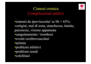 Cianosi cronica
          Complicazioni tardive

• sintomi da iperviscosita’ se Ht > 65%:
vertigini, mal di testa, stanchezza, tinnito,
parestesie, visione appannata
• sanguinamento / trombosi
• eventi cerebrovascolari
• aritmie
• problemi infettivi
• problemi renali
• colelitiasi
 