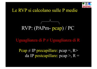 Le RVP si calcolano sulle P medie


    RVP: (PAPm- pcap) / PC

 Uguaglianza di P ≠ Uguaglianza di R

   Pcap ≠ IP precapillare: pcap =, R>
      da IP postcapillare: pcap >, R =
 