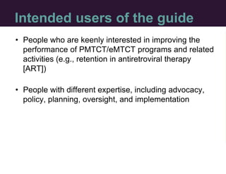 Intended users of the guide
• People who are keenly interested in improving the
performance of PMTCT/eMTCT programs and re...