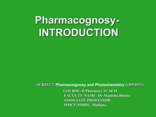 Pharmacognosy-
INTRODUCTION
SUBJECT:Pharmacognosy and Phytochemistry I (BP405T)
COURSE: B Pharmacy IV SEM
FACULTY NAME: Dr Manisha Bhatia
ASSOCIATE PROFESSOR
MMCP,MMDU, Mullana
 